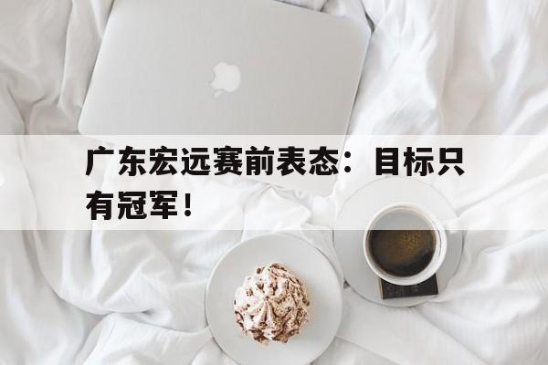 爱游戏网页版入口-广东宏远赛前表态:目标只有冠军!