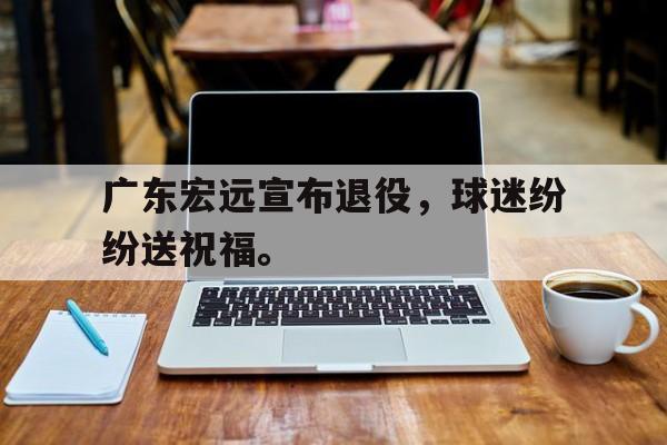 爱游戏网页版官网登录-广东宏远宣布退役，球迷纷纷送祝福。