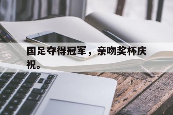 爱游戏网页版官网登录-国足夺得冠军，亲吻奖杯庆祝。