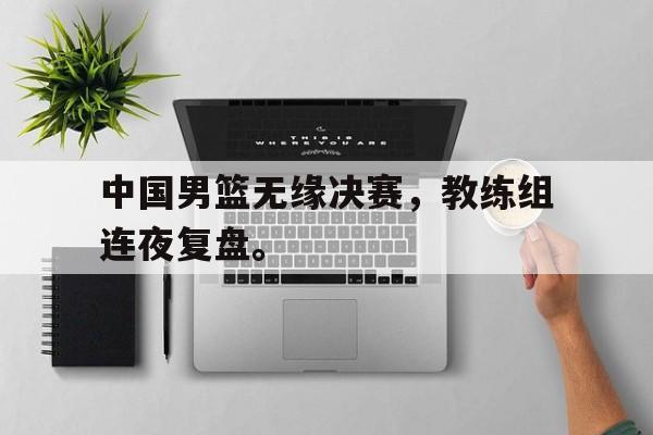 爱游戏网页版官网登录-中国男篮无缘决赛，教练组连夜复盘。