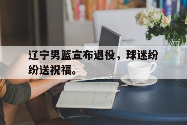 爱游戏网页版官网登录-辽宁男篮宣布退役,球迷纷纷送祝福。