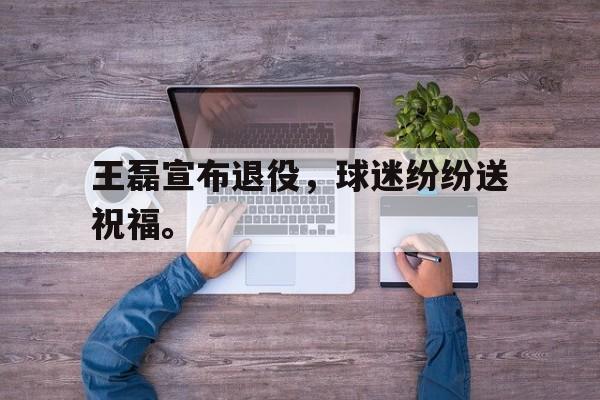 爱游戏网页版官网登录-王磊宣布退役，球迷纷纷送祝福。
