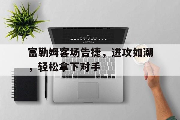 爱游戏网页版官网登录-富勒姆客场告捷，进攻如潮，轻松拿下对手