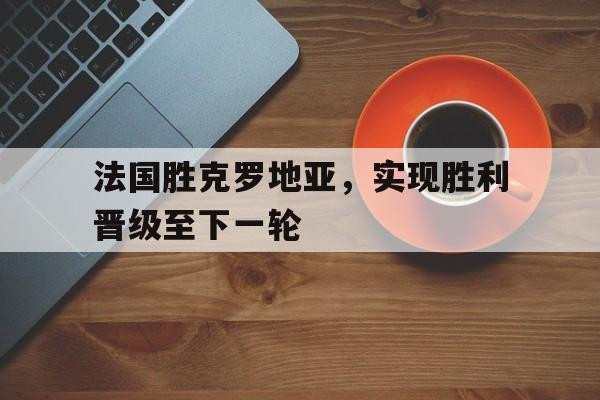 爱游戏网页版官网登录-法国胜克罗地亚，实现胜利晋级至下一轮
