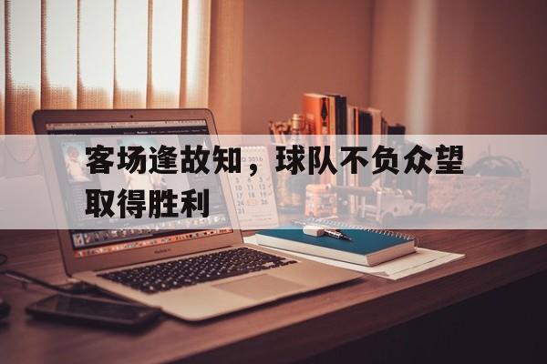 爱游戏网页版入口-客场逢故知,球队不负众望取得胜利