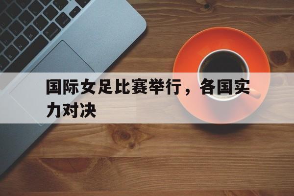 爱游戏网页版入口-国际女足比赛举行,各国实力对决