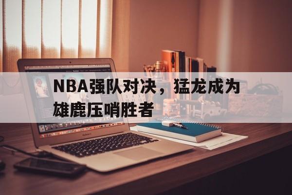 爱游戏网页版入口-NBA强队对决,猛龙成为雄鹿压哨胜者