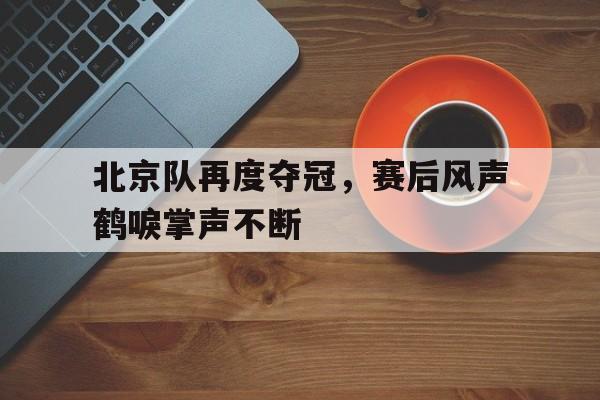 爱游戏网页版入口-北京队再度夺冠,赛后风声鹤唳掌声不断