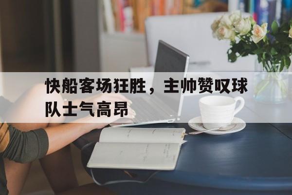 爱游戏网页版官网登录-快船客场狂胜,主帅赞叹球队士气高昂