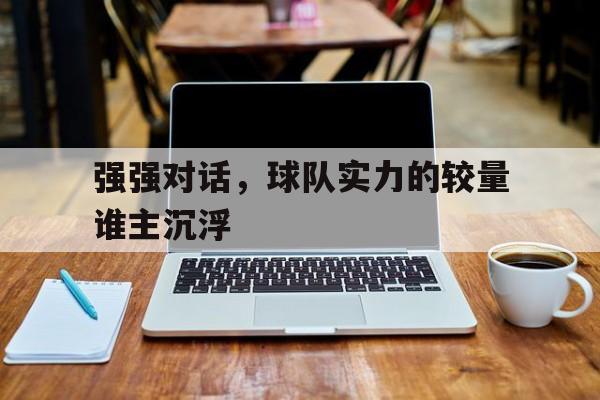 爱游戏网页版入口-强强对话，球队实力的较量谁主沉浮