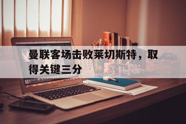 爱游戏网页版官网登录-曼联客场击败莱切斯特，取得关键三分