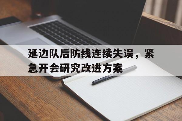 爱游戏网页版官网登录-延边队后防线连续失误，紧急开会研究改进方案