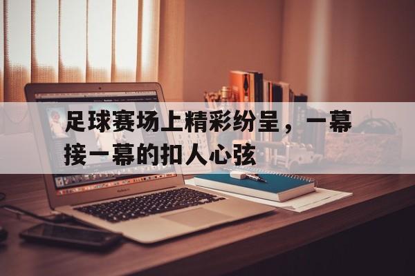 爱游戏网页版入口-足球赛场上精彩纷呈,一幕接一幕的扣人心弦