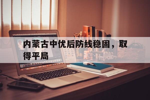 爱游戏网页版入口-内蒙古中优后防线稳固,取得平局